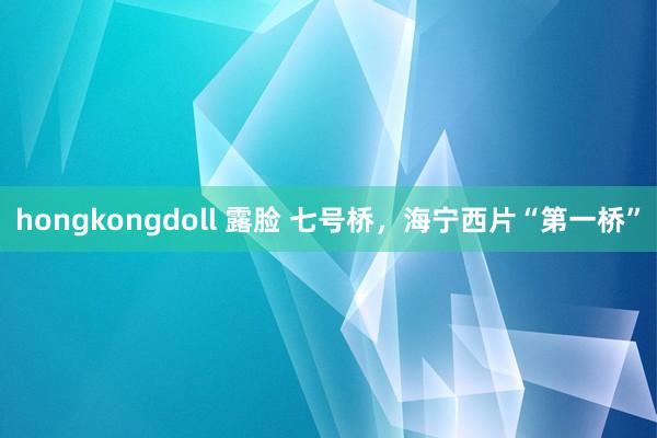 hongkongdoll 露脸 七号桥，海宁西片“第一桥”