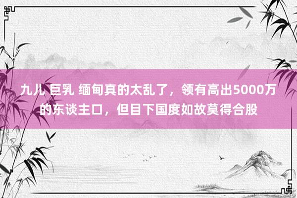 九儿 巨乳 缅甸真的太乱了，领有高出5000万的东谈主口，但目下国度如故莫得合股