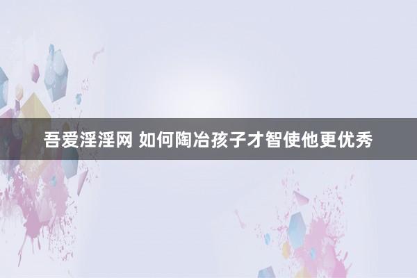 吾爱淫淫网 如何陶冶孩子才智使他更优秀