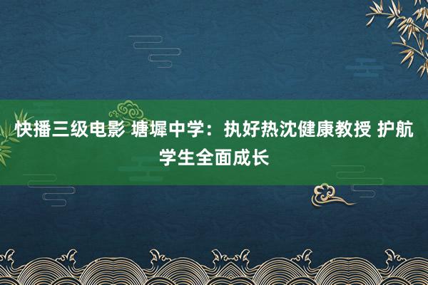 快播三级电影 塘墀中学：执好热沈健康教授 护航学生全面成长