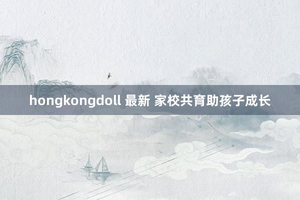 hongkongdoll 最新 家校共育助孩子成长