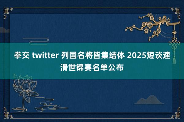 拳交 twitter 列国名将皆集结体 2025短谈速滑世锦赛名单公布