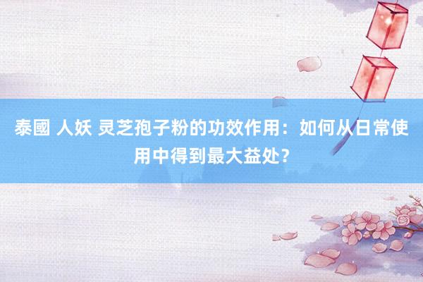 泰國 人妖 灵芝孢子粉的功效作用：如何从日常使用中得到最大益处？