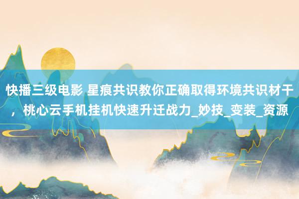 快播三级电影 星痕共识教你正确取得环境共识材干，桃心云手机挂机快速升迁战力_妙技_变装_资源