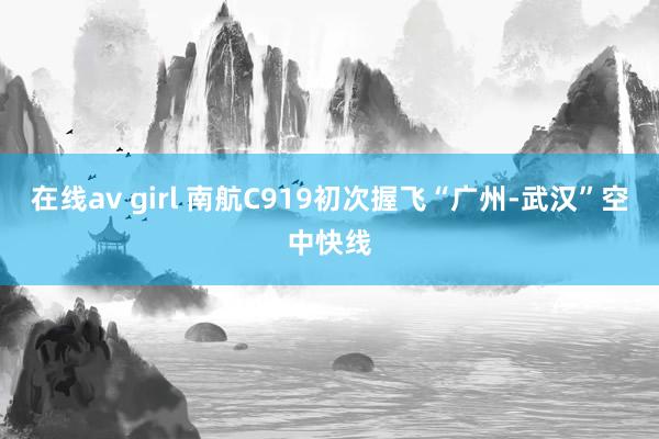 在线av girl 南航C919初次握飞“广州-武汉”空中快线