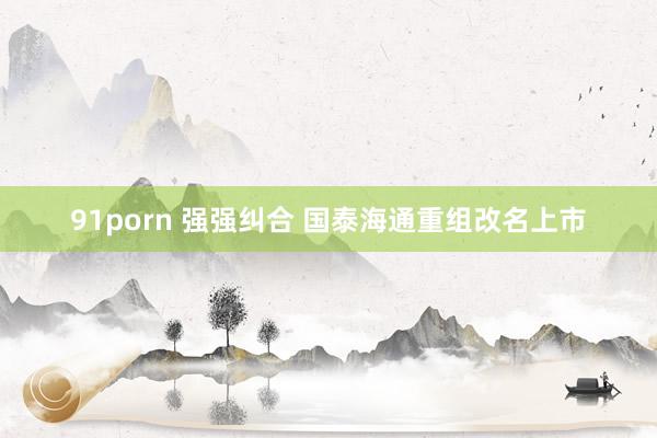 91porn 强强纠合 国泰海通重组改名上市