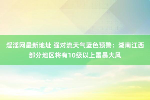 淫淫网最新地址 强对流天气蓝色预警：湖南江西部分地区将有10级以上雷暴大风