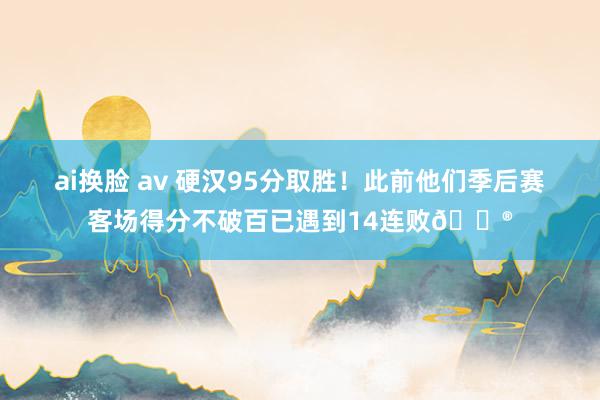 ai换脸 av 硬汉95分取胜！此前他们季后赛客场得分不破百已遇到14连败😮