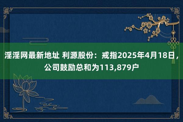 淫淫网最新地址 利源股份：戒指2025年4月18日，公司鼓励总和为113,879户