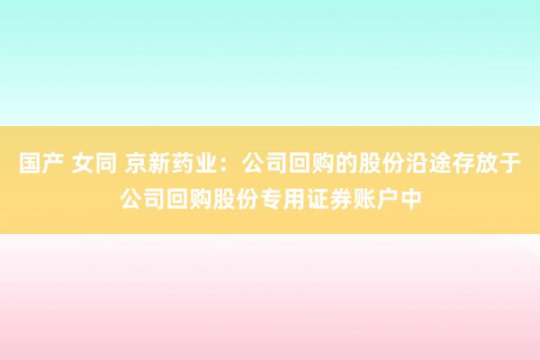 国产 女同 京新药业：公司回购的股份沿途存放于公司回购股份专用证券账户中