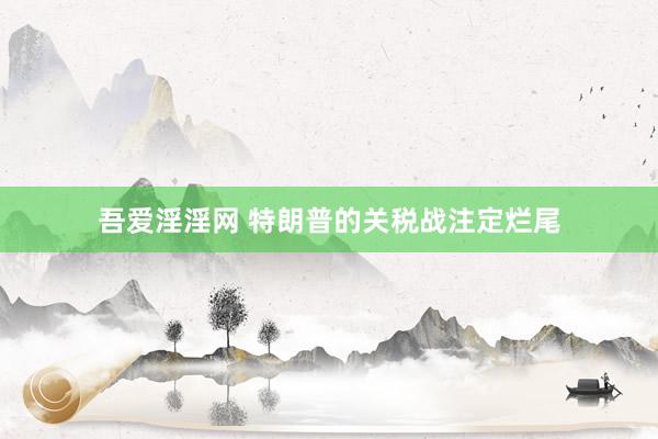 吾爱淫淫网 特朗普的关税战注定烂尾