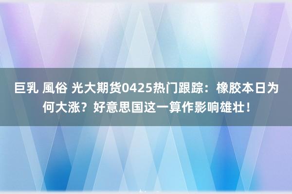 巨乳 風俗 光大期货0425热门跟踪：橡胶本日为何大涨？好意思国这一算作影响雄壮！