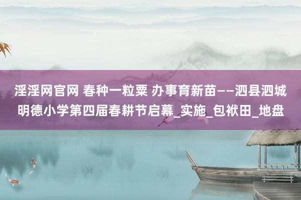 淫淫网官网 春种一粒粟 办事育新苗——泗县泗城明德小学第四届春耕节启幕_实施_包袱田_地盘