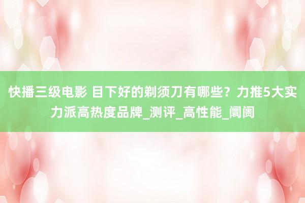快播三级电影 目下好的剃须刀有哪些？力推5大实力派高热度品牌_测评_高性能_阛阓