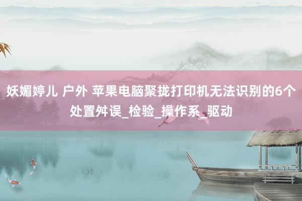 妖媚婷儿 户外 苹果电脑聚拢打印机无法识别的6个处置舛误_检验_操作系_驱动