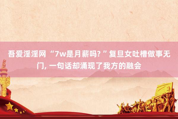 吾爱淫淫网 “7w是月薪吗? ”复旦女吐槽做事无门, 一句话却涌现了我方的融会