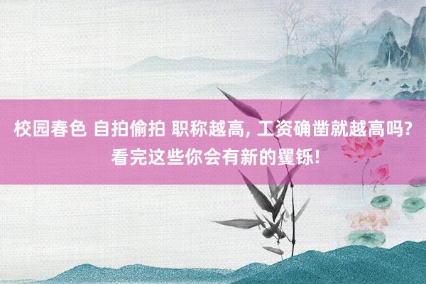 校园春色 自拍偷拍 职称越高, 工资确凿就越高吗? 看完这些你会有新的矍铄!