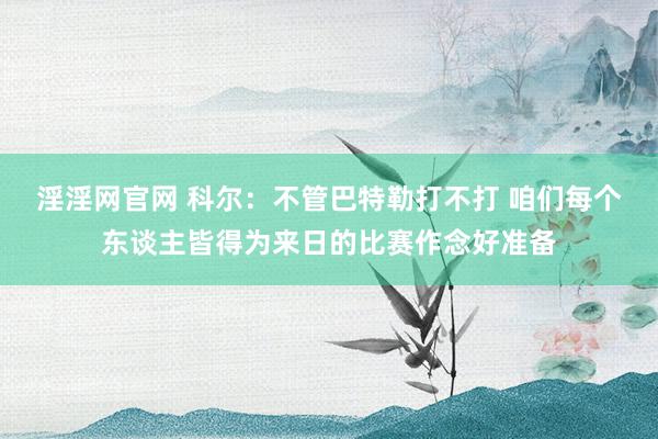 淫淫网官网 科尔：不管巴特勒打不打 咱们每个东谈主皆得为来日的比赛作念好准备