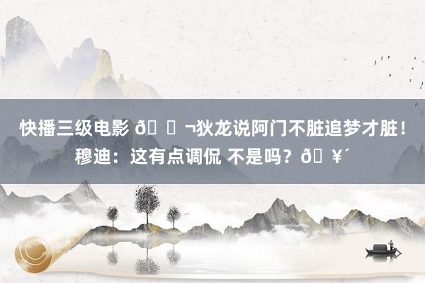 快播三级电影 😬狄龙说阿门不脏追梦才脏！穆迪：这有点调侃 不是吗？🥴
