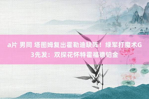 a片 男同 塔图姆复出霍勒迪缺阵！绿军打魔术G3先发：双探花怀特霍福德铂金