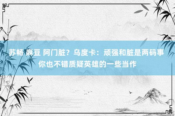 苏畅 麻豆 阿门脏？乌度卡：顽强和脏是两码事 你也不错质疑英雄的一些当作