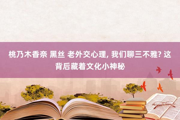 桃乃木香奈 黑丝 老外交心理, 我们聊三不雅? 这背后藏着文化小神秘